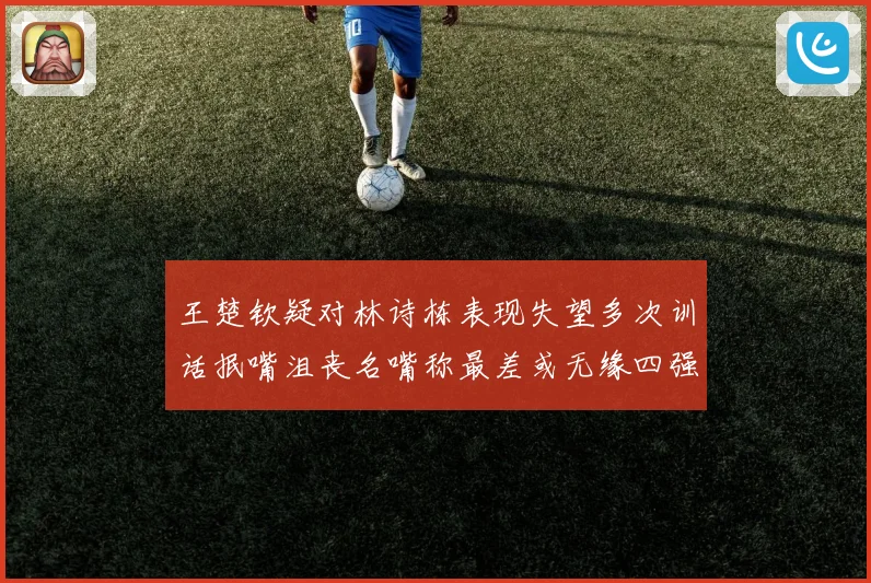 王楚钦疑对林诗栋表现失望多次训话抿嘴沮丧名嘴称最差或无缘四强