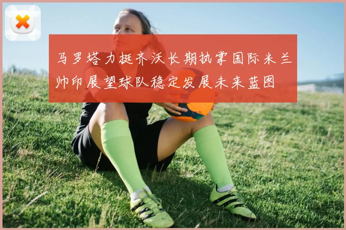 马罗塔力挺齐沃长期执掌国际米兰帅印展望球队稳定发展未来蓝图