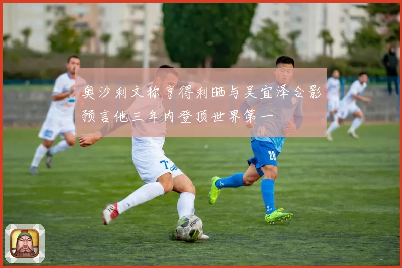 奥沙利文称亨得利晒与吴宜泽合影预言他三年内登顶世界第一