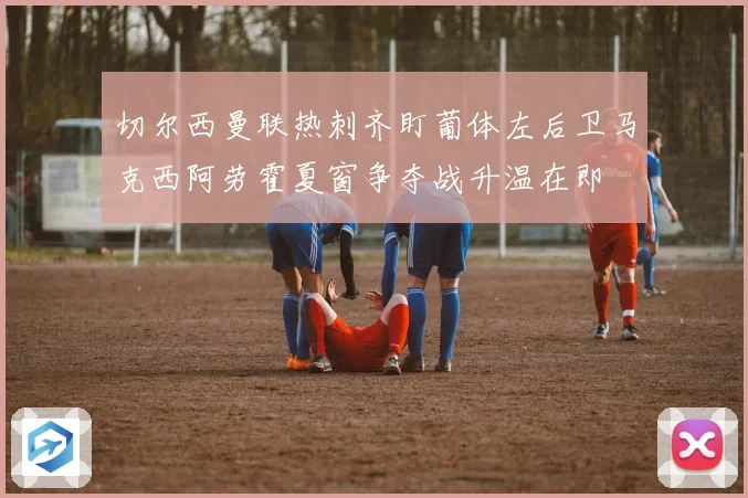 切尔西曼联热刺齐盯葡体左后卫马克西阿劳霍夏窗争夺战升温在即